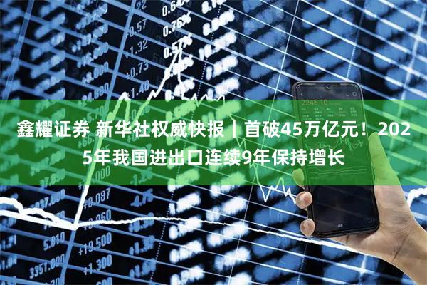 鑫耀证券 新华社权威快报｜首破45万亿元！2025年我国进出口连续9年保持增长