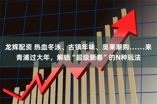 龙辉配资 热血冬泳、古镇年味、奥莱潮购……来青浦过大年，解锁“超级新春”的N种玩法