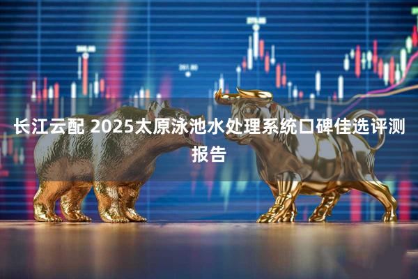 长江云配 2025太原泳池水处理系统口碑佳选评测报告