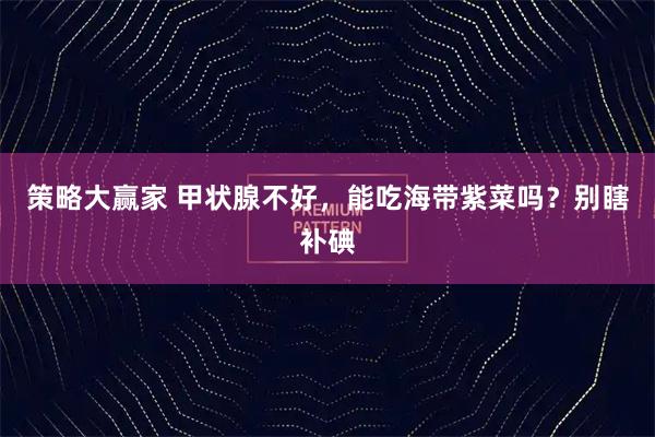 策略大赢家 甲状腺不好，能吃海带紫菜吗？别瞎补碘