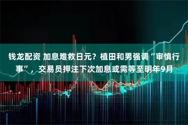 钱龙配资 加息难救日元？植田和男强调“审慎行事”，交易员押注下次加息或需等至明年9月