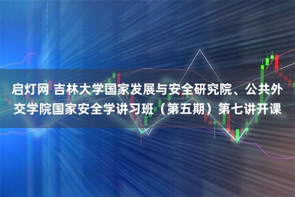 启灯网 吉林大学国家发展与安全研究院、公共外交学院国家安全学讲习班（第五期）第七讲开课