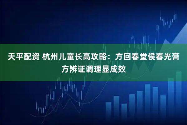 天平配资 杭州儿童长高攻略：方回春堂侯春光膏方辨证调理显成效