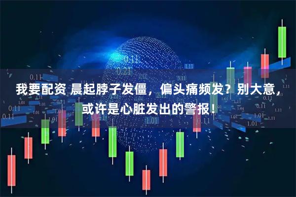 我要配资 晨起脖子发僵，偏头痛频发？别大意，或许是心脏发出的警报！