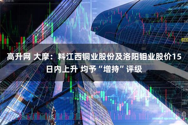 高升网 大摩：料江西铜业股份及洛阳钼业股价15日内上升 均予“增持”评级