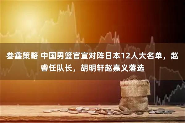 叁鑫策略 中国男篮官宣对阵日本12人大名单，赵睿任队长，胡明轩赵嘉义落选