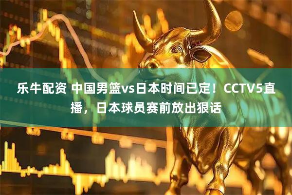 乐牛配资 中国男篮vs日本时间已定！CCTV5直播，日本球员赛前放出狠话