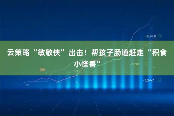 云策略 “敏敏侠” 出击！帮孩子肠道赶走 “积食小怪兽”