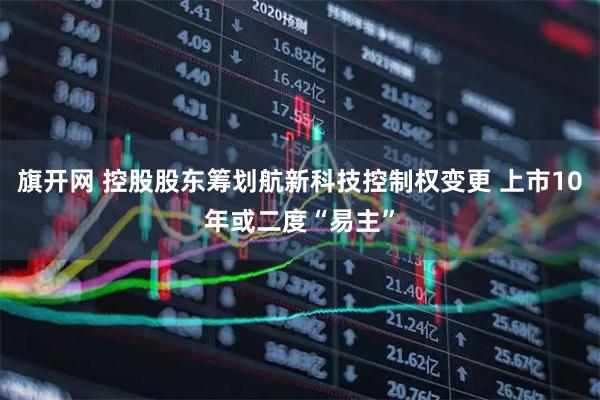 旗开网 控股股东筹划航新科技控制权变更 上市10年或二度“易主”
