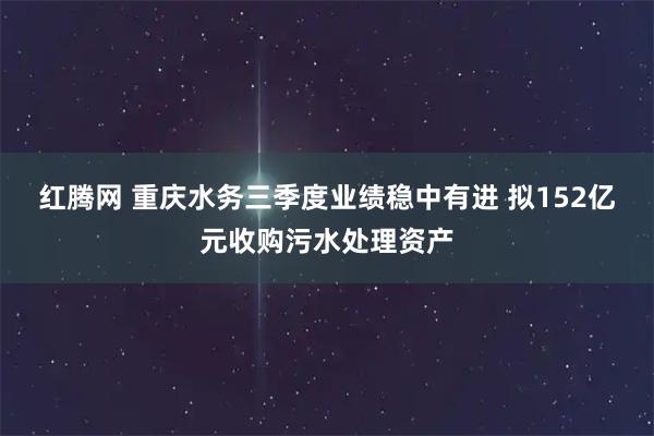 红腾网 重庆水务三季度业绩稳中有进 拟152亿元收购污水处理资产
