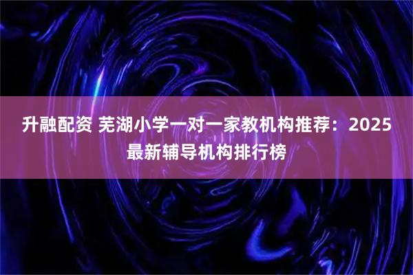 升融配资 芜湖小学一对一家教机构推荐：2025最新辅导机构排行榜