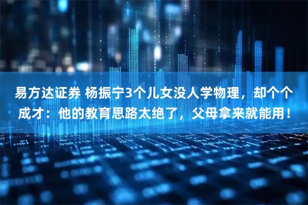 易方达证券 杨振宁3个儿女没人学物理，却个个成才：他的教育思路太绝了，父母拿来就能用！