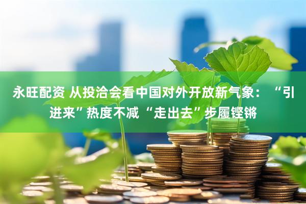 永旺配资 从投洽会看中国对外开放新气象： “引进来”热度不减 “走出去”步履铿锵