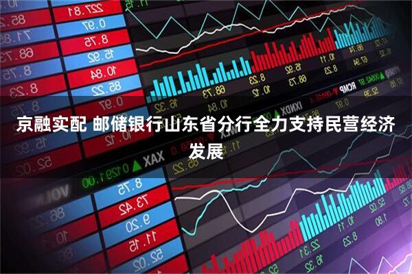 京融实配 邮储银行山东省分行全力支持民营经济发展