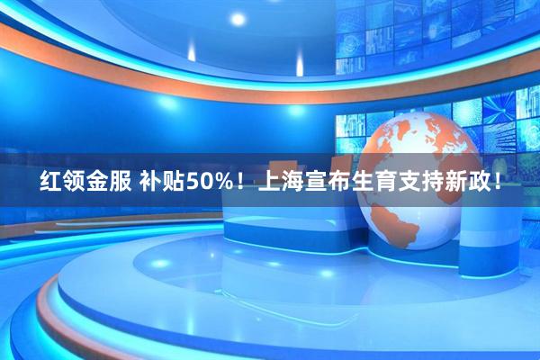 红领金服 补贴50%！上海宣布生育支持新政！
